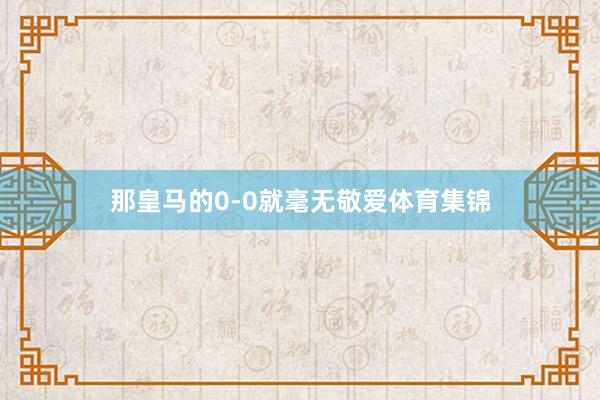 那皇马的0-0就毫无敬爱体育集锦