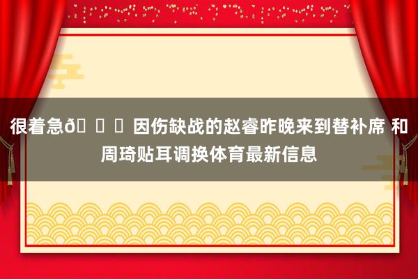 很着急😔因伤缺战的赵睿昨晚来到替补席 和周琦贴耳调换体育最新信息