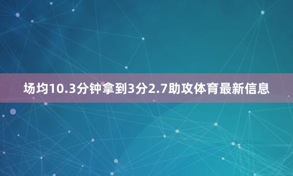 场均10.3分钟拿到3分2.7助攻体育最新信息