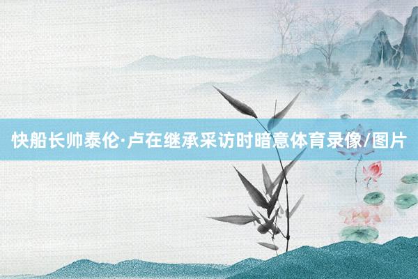 快船长帅泰伦·卢在继承采访时暗意体育录像/图片