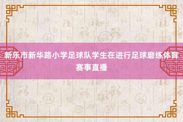 新乐市新华路小学足球队学生在进行足球磨练体育赛事直播