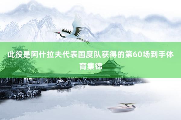 此役是阿什拉夫代表国度队获得的第60场到手体育集锦