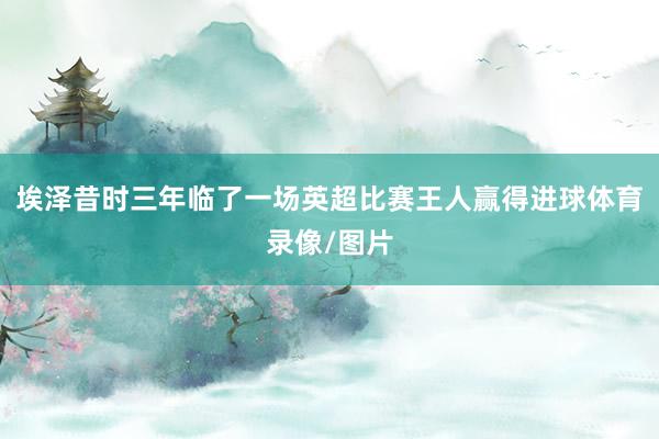 埃泽昔时三年临了一场英超比赛王人赢得进球体育录像/图片