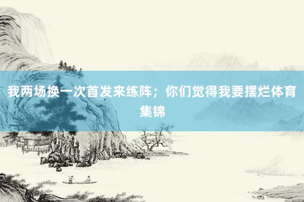 我两场换一次首发来练阵;你们觉得我要摆烂体育集锦