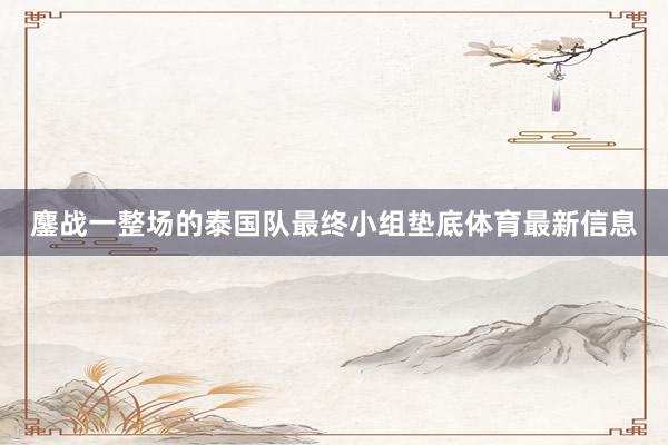 鏖战一整场的泰国队最终小组垫底体育最新信息