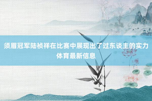 须眉冠军陆祯祥在比赛中展现出了过东谈主的实力体育最新信息