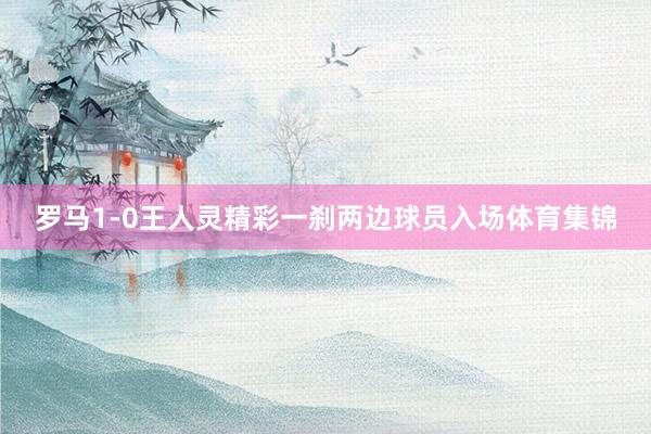 罗马1-0王人灵精彩一刹两边球员入场体育集锦