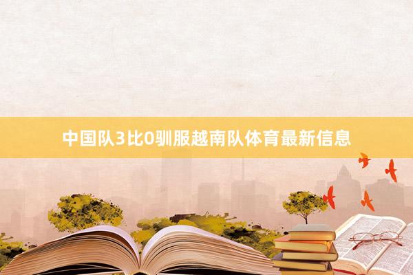 中国队3比0驯服越南队体育最新信息