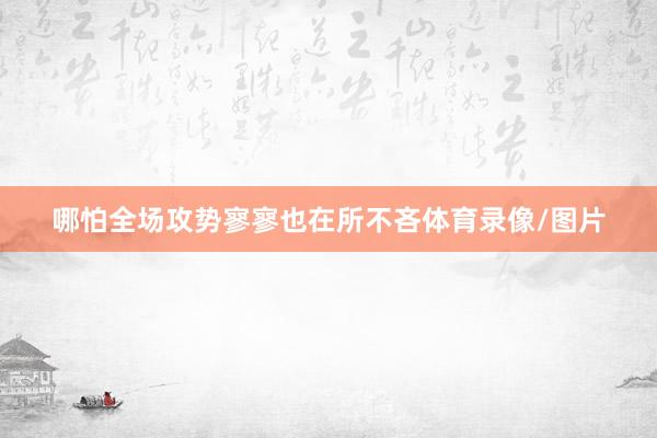 哪怕全场攻势寥寥也在所不吝体育录像/图片