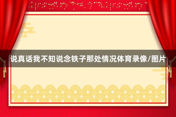 说真话我不知说念铁子那处情况体育录像/图片