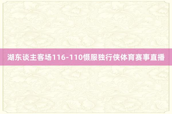 湖东谈主客场116-110慑服独行侠体育赛事直播