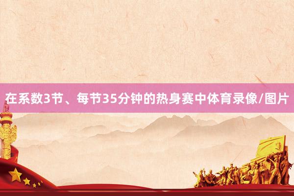 在系数3节、每节35分钟的热身赛中体育录像/图片