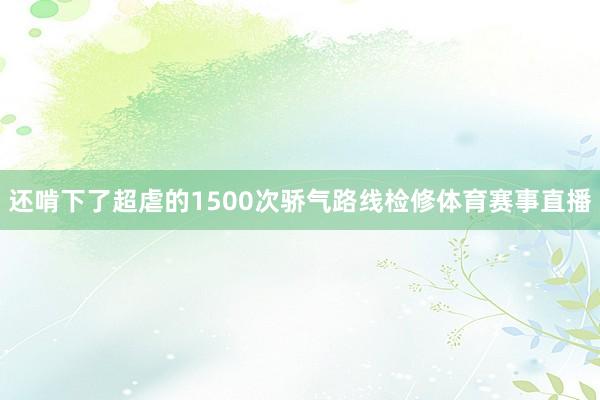 还啃下了超虐的1500次骄气路线检修体育赛事直播