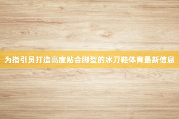 为指引员打造高度贴合脚型的冰刀鞋体育最新信息
