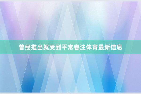 曾经推出就受到平常眷注体育最新信息