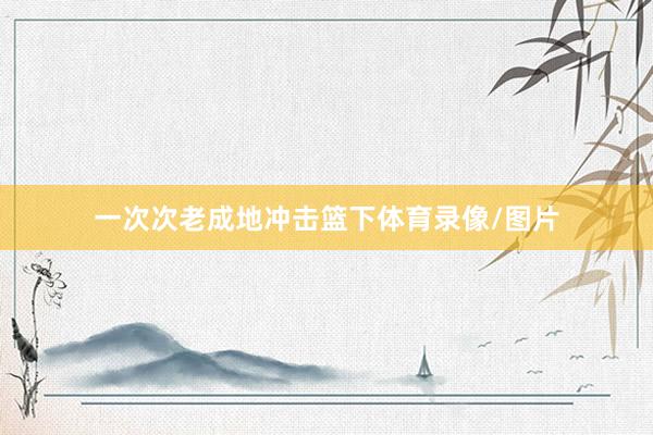 一次次老成地冲击篮下体育录像/图片