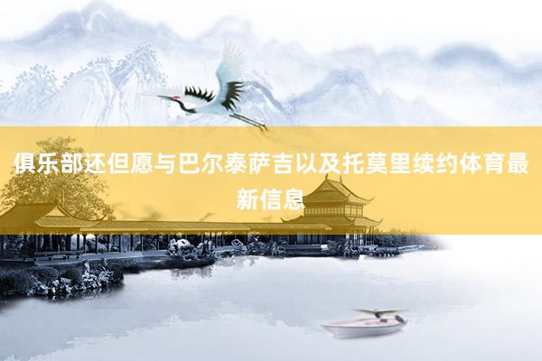 俱乐部还但愿与巴尔泰萨吉以及托莫里续约体育最新信息