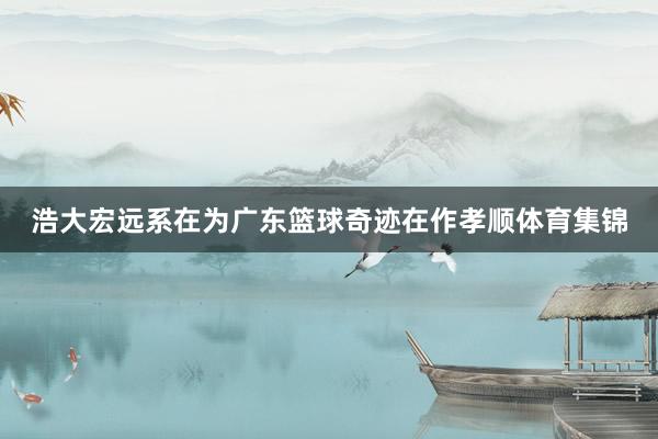 浩大宏远系在为广东篮球奇迹在作孝顺体育集锦