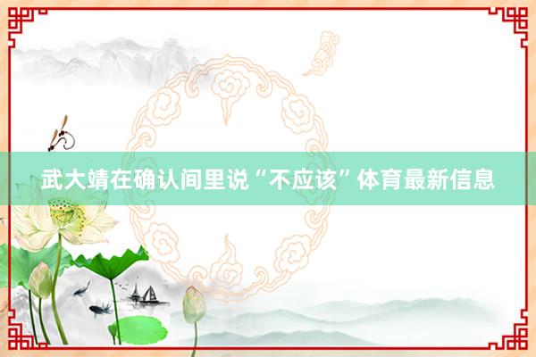 武大靖在确认间里说“不应该”体育最新信息