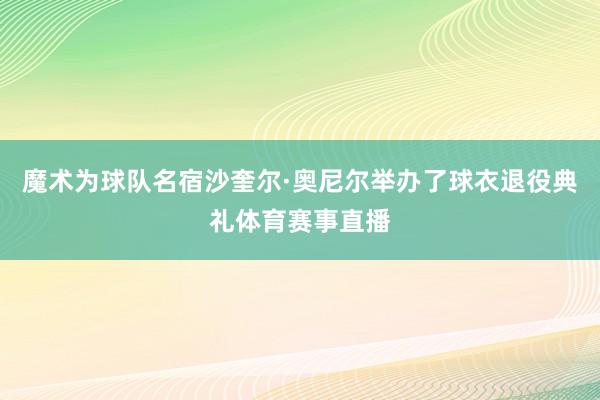魔术为球队名宿沙奎尔·奥尼尔举办了球衣退役典礼体育赛事直播