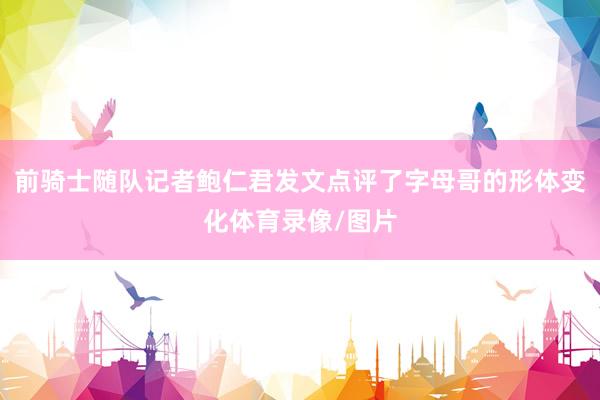 前骑士随队记者鲍仁君发文点评了字母哥的形体变化体育录像/图片