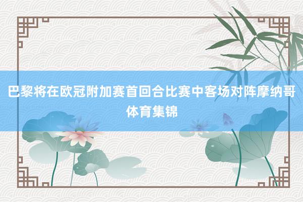 巴黎将在欧冠附加赛首回合比赛中客场对阵摩纳哥体育集锦