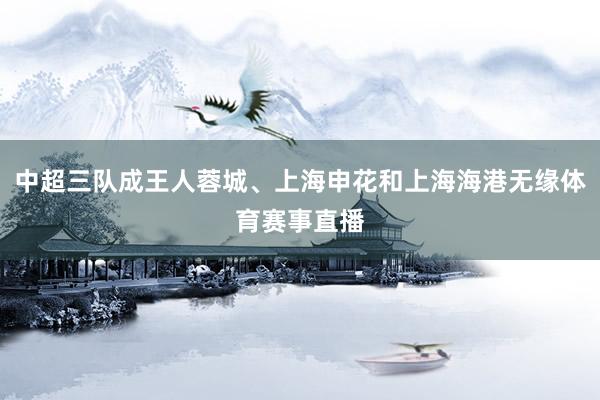 中超三队成王人蓉城、上海申花和上海海港无缘体育赛事直播