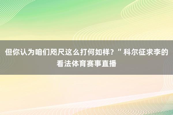 但你认为咱们咫尺这么打何如样?”科尔征求李的看法体育赛事直播