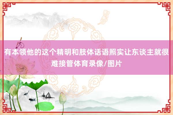 有本领他的这个精明和肢体话语照实让东谈主就很难接管体育录像/图片