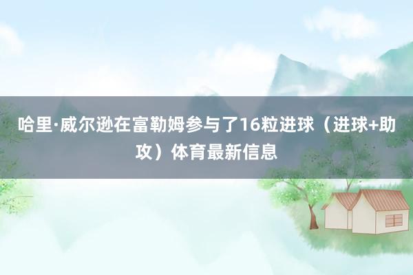 哈里·威尔逊在富勒姆参与了16粒进球（进球+助攻）体育最新信息