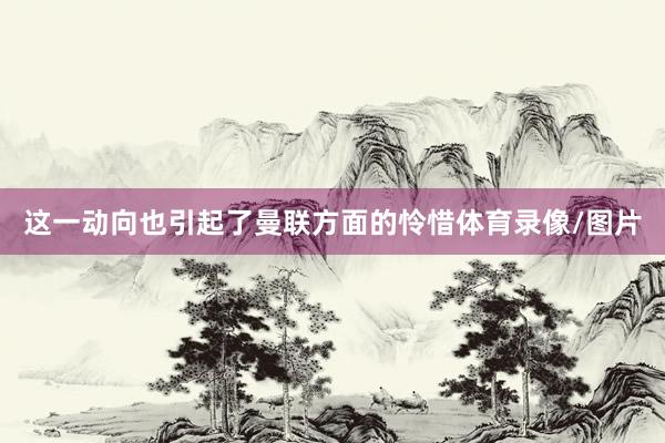 这一动向也引起了曼联方面的怜惜体育录像/图片