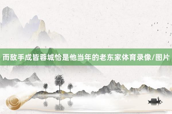 而敌手成皆蓉城恰是他当年的老东家体育录像/图片
