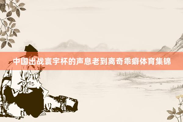 中国出战寰宇杯的声息老到离奇乖癖体育集锦