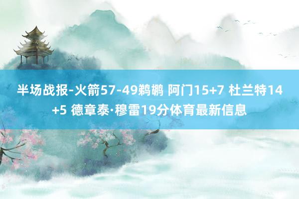 半场战报-火箭57-49鹈鹕 阿门15+7 杜兰特14+5 德章泰·穆雷19分体育最新信息