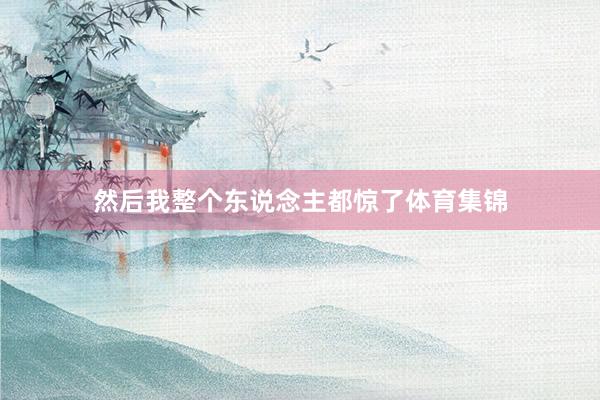 然后我整个东说念主都惊了体育集锦