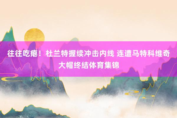 往往吃瘪！杜兰特握续冲击内线 连遭马特科维奇大帽终结体育集锦