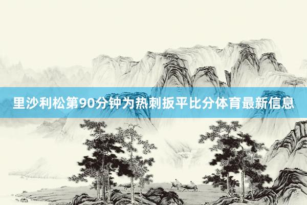 里沙利松第90分钟为热刺扳平比分体育最新信息