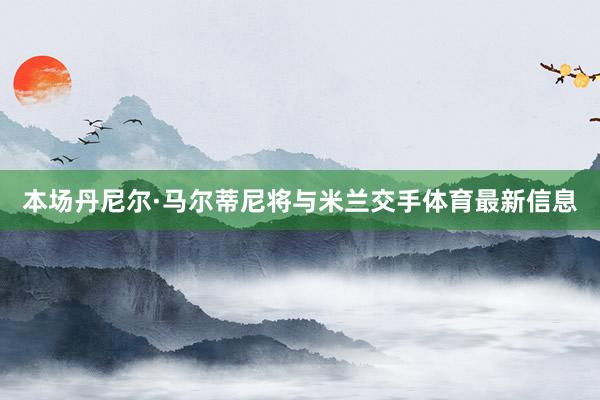 本场丹尼尔·马尔蒂尼将与米兰交手体育最新信息