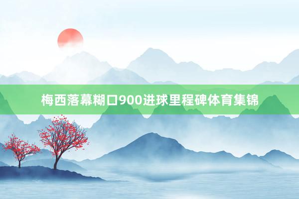 梅西落幕糊口900进球里程碑体育集锦