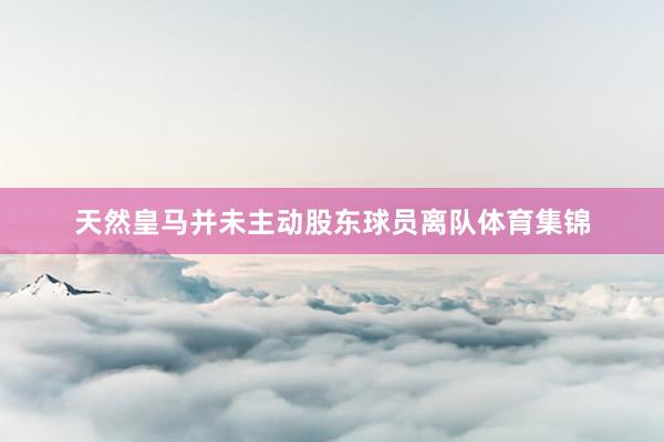 天然皇马并未主动股东球员离队体育集锦
