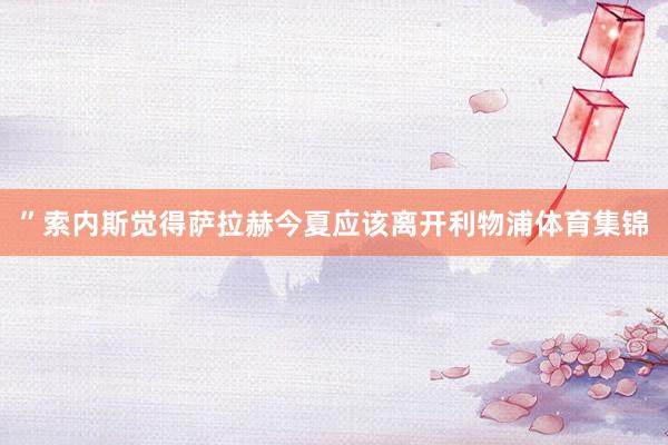 ”　　索内斯觉得萨拉赫今夏应该离开利物浦体育集锦