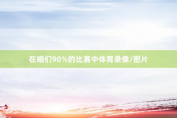 在咱们90%的比赛中体育录像/图片
