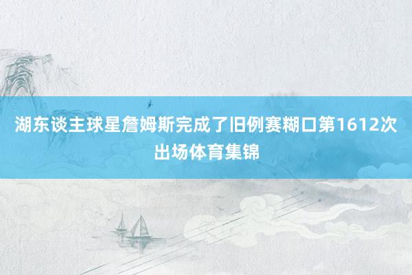 湖东谈主球星詹姆斯完成了旧例赛糊口第1612次出场体育集锦