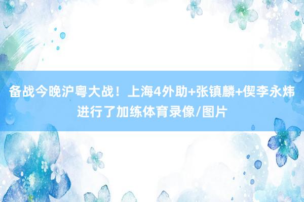 备战今晚沪粤大战！上海4外助+张镇麟+偰李永炜进行了加练体育录像/图片