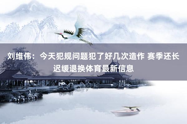 刘维伟：今天犯规问题犯了好几次造作 赛季还长迟缓退换体育最新信息