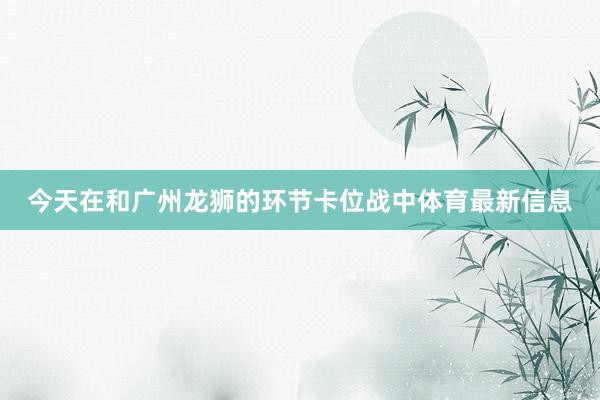 今天在和广州龙狮的环节卡位战中体育最新信息