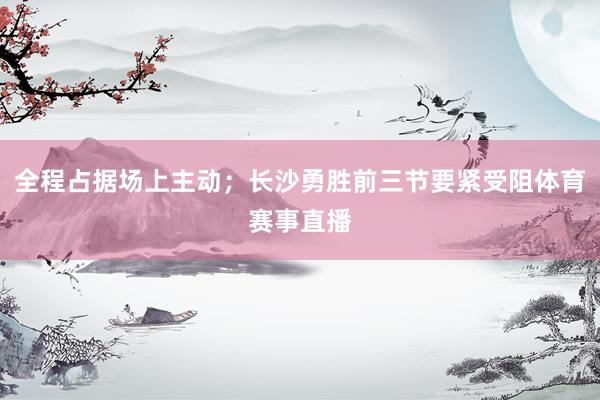 全程占据场上主动；长沙勇胜前三节要紧受阻体育赛事直播