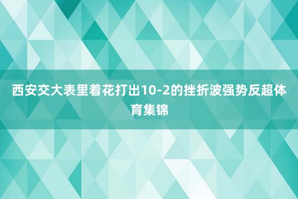 西安交大表里着花打出10-2的挫折波强势反超体育集锦