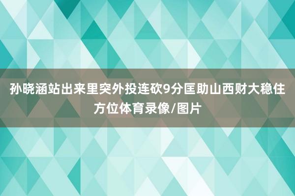 孙晓涵站出来里突外投连砍9分匡助山西财大稳住方位体育录像/图片