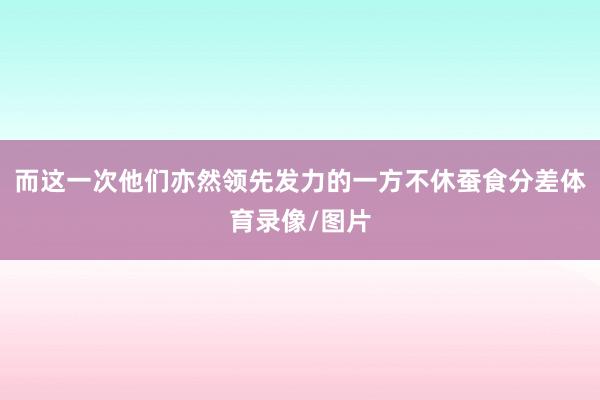 而这一次他们亦然领先发力的一方不休蚕食分差体育录像/图片